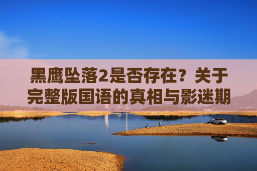 黑鹰坠落2是否存在?关于完整版国语的真相与影迷期待 黑鹰坠落2是否存在?关于完整版国语的真相与影迷期待