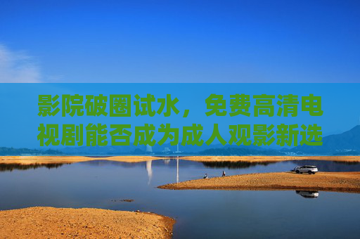 影院破圈试水,免费高清电视剧能否成为成人观影新选择? 影院破圈试水,免费高清电视剧能否成为成人观影新选择?