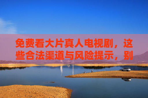 免费看大片真人电视剧,这些合法渠道与风险提示,别让免费坑了自己 免费看大片真人电视剧,这些合法渠道与风险提示,别让免费坑了自己