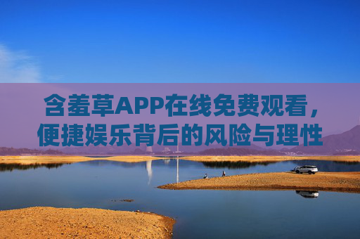 含羞草APP在线免费观看,便捷娱乐背后的风险与理性选择 含羞草APP在线免费观看,便捷娱乐背后的风险与理性选择