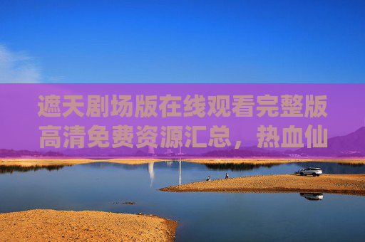 遮天剧场版在线观看完整版高清免费资源汇总,热血仙侠盛宴不容错过! 遮天剧场版在线观看完整版高清免费资源汇总,热血仙侠盛宴不容错过!