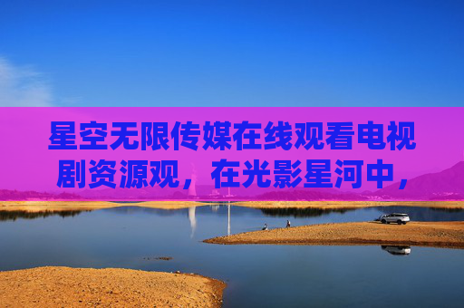 星空无限传媒在线观看电视剧资源观,在光影星河中,遇见好故事的N种可能 星空无限传媒在线观看电视剧资源观,在光影星河中,遇见好故事的N种可能