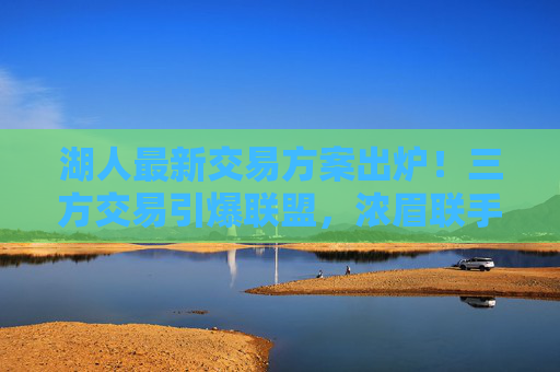 湖人最新交易方案出炉！三方交易引爆联盟，浓眉联手新核，詹皇或迎终极帮手