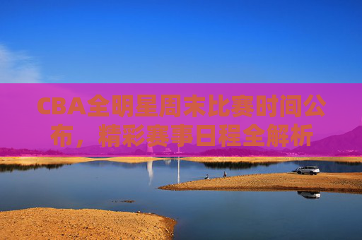 CBA全明星周末比赛时间公布，精彩赛事日程全解析