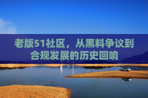 老版51社区,从黑料争议到合规发展的历史回响 老版51社区,从黑料争议到合规发展的历史回响
