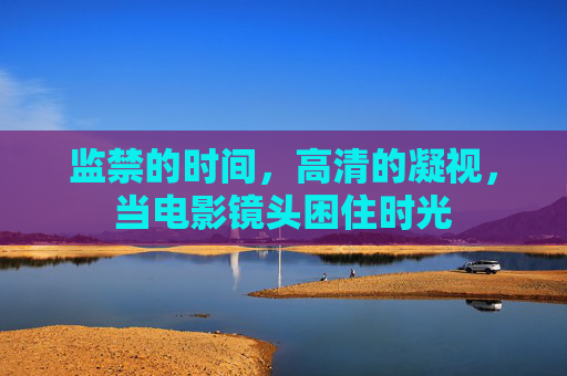 监禁的时间,高清的凝视,当电影镜头困住时光 监禁的时间,高清的凝视,当电影镜头困住时光