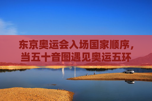 东京奥运会入场国家顺序,当五十音图遇见奥运五环 东京奥运会入场国家顺序,当五十音图遇见奥运五环