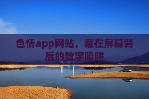 色情app网站，藏在屏幕背后的数字陷阱