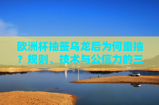 欧洲杯抽签乌龙后为何重抽？规则、技术与公信力的三重考量