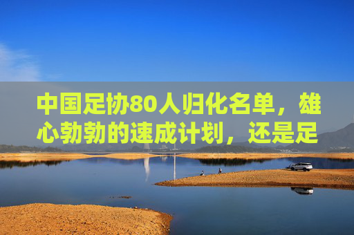 中国足协80人归化名单,雄心勃勃的速成计划,还是足球发展的双刃剑? 中国足协80人归化名单,雄心勃勃的速成计划,还是足球发展的双刃剑?
