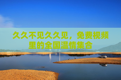 久久不见久久见,免费视频里的全国温情集合 久久不见久久见,免费视频里的全国温情集合
