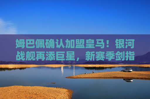 姆巴佩确认加盟皇马！银河战舰再添巨星，新赛季剑指欧冠王座