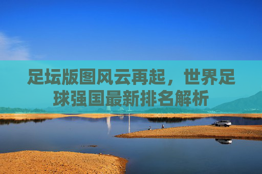 足坛版图风云再起,世界足球强国最新排名解析 足坛版图风云再起,世界足球强国最新排名解析