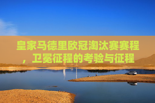 皇家马德里欧冠淘汰赛赛程,卫冕征程的考验与征程 皇家马德里欧冠淘汰赛赛程,卫冕征程的考验与征程