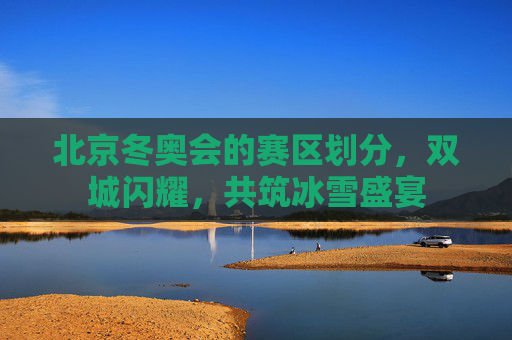 北京冬奥会的赛区划分,双城闪耀,共筑冰雪盛宴 北京冬奥会的赛区划分,双城闪耀,共筑冰雪盛宴