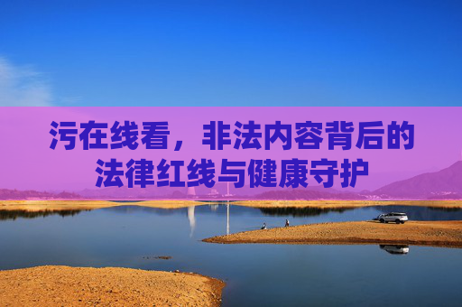 污在线看，非法内容背后的法律红线与健康守护