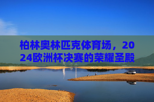 柏林奥林匹克体育场,2024欧洲杯决赛的荣耀圣殿 柏林奥林匹克体育场,2024欧洲杯决赛的荣耀圣殿