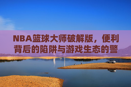 NBA篮球大师破解版，便利背后的陷阱与游戏生态的警示