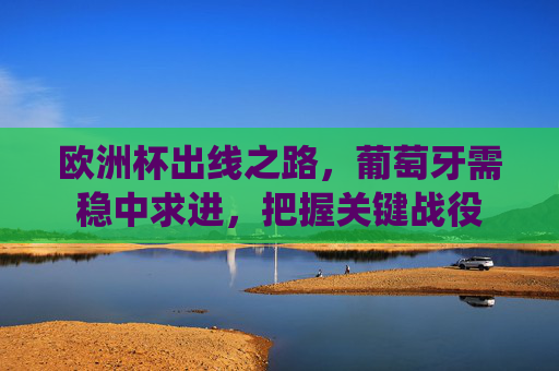 欧洲杯出线之路,葡萄牙需稳中求进,把握关键战役 欧洲杯出线之路,葡萄牙需稳中求进,把握关键战役