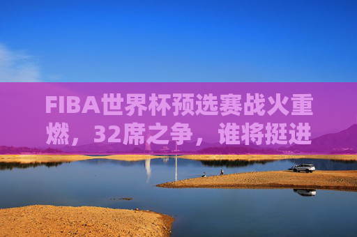 FIBA世界杯预选赛战火重燃,32席之争,谁将挺进篮球最高舞台? FIBA世界杯预选赛战火重燃,32席之争,谁将挺进篮球最高舞台?