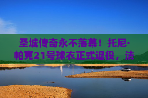 圣城传奇永不落幕！托尼·帕克21号球衣正式退役，法国跑车驶入永恒