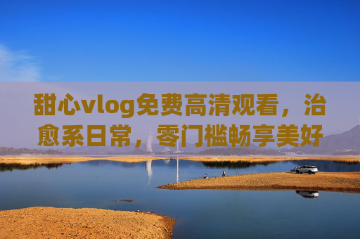 甜心vlog免费高清观看，治愈系日常，零门槛畅享美好时光