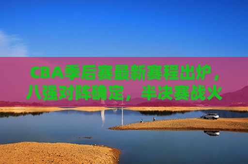 CBA季后赛最新赛程出炉，八强对阵确定，半决赛战火将燃