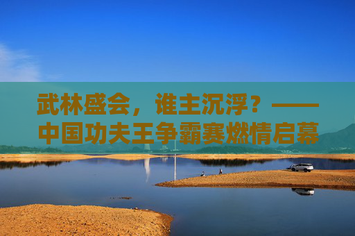 武林盛会,谁主沉浮?——中国功夫王争霸赛燃情启幕 武林盛会,谁主沉浮?——中国功夫王争霸赛燃情启幕