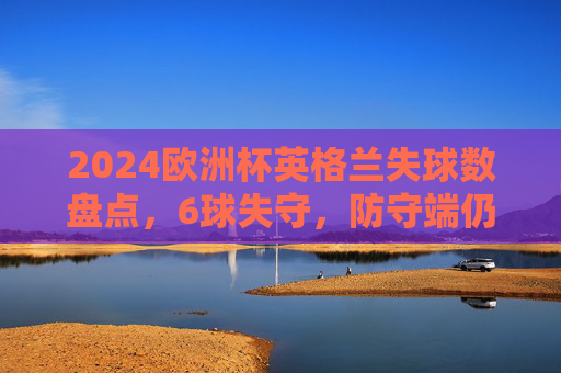 2024欧洲杯英格兰失球数盘点,6球失守,防守端仍有提升空间 2024欧洲杯英格兰失球数盘点,6球失守,防守端仍有提升空间