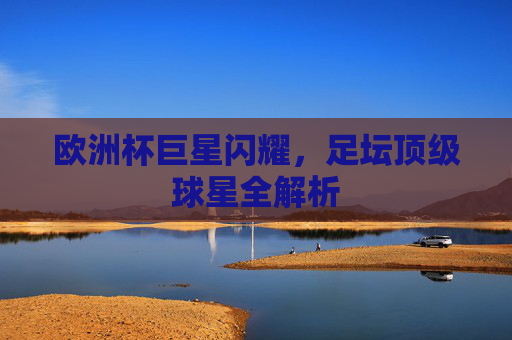 欧洲杯巨星闪耀,足坛顶级球星全解析 欧洲杯巨星闪耀,足坛顶级球星全解析