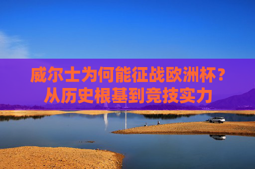 威尔士为何能征战欧洲杯?从历史根基到竞技实力 威尔士为何能征战欧洲杯?从历史根基到竞技实力