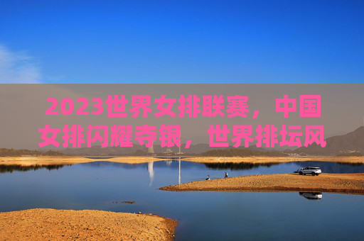 2023世界女排联赛,中国女排闪耀夺银,世界排坛风云再起 2023世界女排联赛,中国女排闪耀夺银,世界排坛风云再起