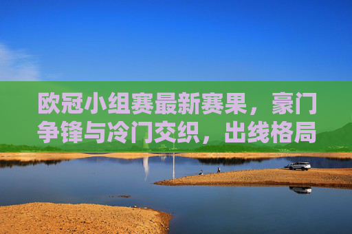 欧冠小组赛最新赛果,豪门争锋与冷门交织,出线格局悬念升级 欧冠小组赛最新赛果,豪门争锋与冷门交织,出线格局悬念升级