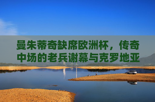 曼朱蒂奇缺席欧洲杯,传奇中场的老兵谢幕与克罗地亚的传承之路 曼朱蒂奇缺席欧洲杯,传奇中场的老兵谢幕与克罗地亚的传承之路