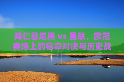 拜仁慕尼黑 vs 曼联，欧冠赛场上的宿命对决与历史战绩