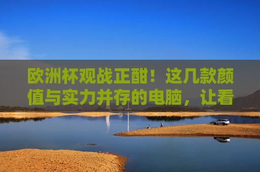 欧洲杯观战正酣！这几款颜值与实力并存的电脑，让看球更沉浸