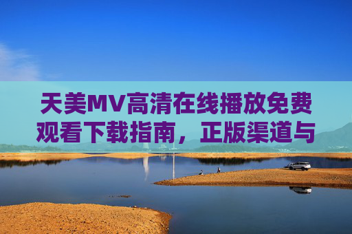 天美MV高清在线播放免费观看下载指南,正版渠道与安全观看全解析 天美MV高清在线播放免费观看下载指南,正版渠道与安全观看全解析