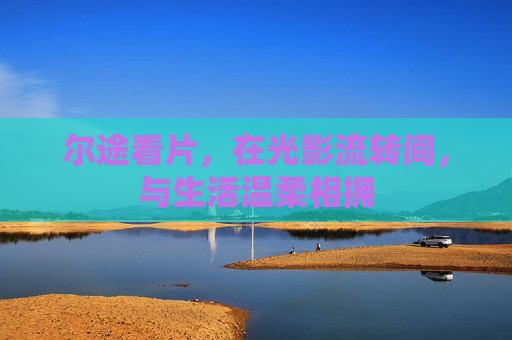 尔途看片,在光影流转间,与生活温柔相拥 尔途看片,在光影流转间,与生活温柔相拥