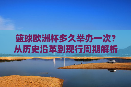 篮球欧洲杯多久举办一次？从历史沿革到现行周期解析