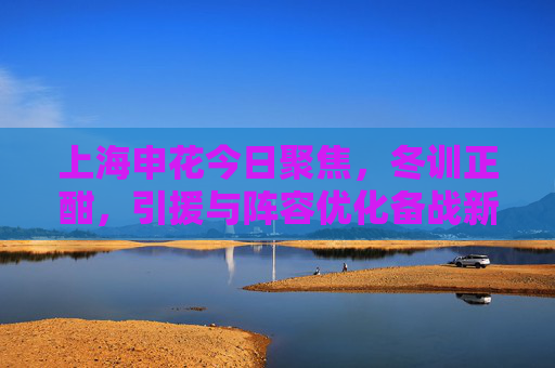 上海申花今日聚焦,冬训正酣,引援与阵容优化备战新赛季 上海申花今日聚焦,冬训正酣,引援与阵容优化备战新赛季