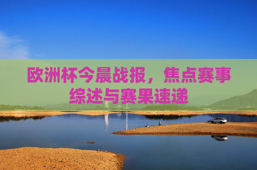 欧洲杯今晨战报,焦点赛事综述与赛果速递 欧洲杯今晨战报,焦点赛事综述与赛果速递