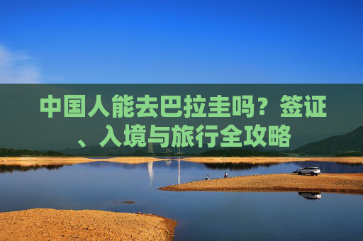中国人能去巴拉圭吗？签证、入境与旅行全攻略