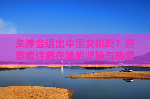 朱婷会退出中国女排吗?答案或许藏在她的坚持与热爱里 朱婷会退出中国女排吗?答案或许藏在她的坚持与热爱里