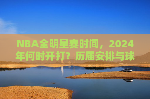 NBA全明星赛时间，2024年何时开打？历届安排与球迷狂欢指南