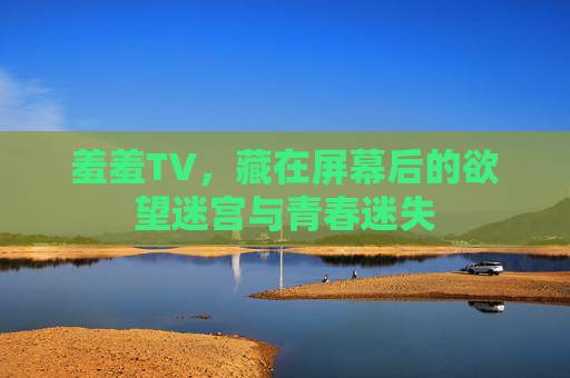 羞羞TV,藏在屏幕后的欲望迷宫与青春迷失 羞羞TV,藏在屏幕后的欲望迷宫与青春迷失