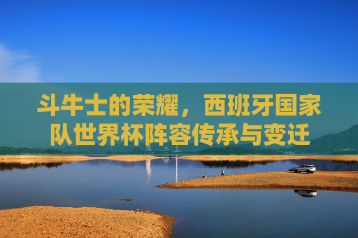 斗牛士的荣耀,西班牙国家队世界杯阵容传承与变迁 斗牛士的荣耀,西班牙国家队世界杯阵容传承与变迁