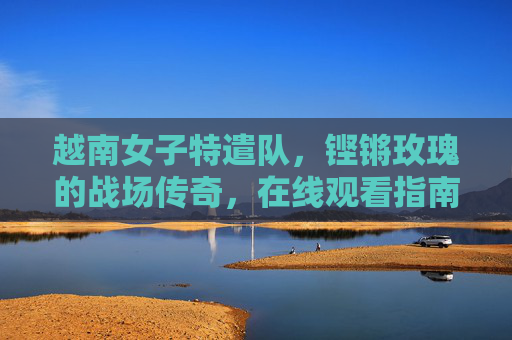 越南女子特遣队，铿锵玫瑰的战场传奇，在线观看指南