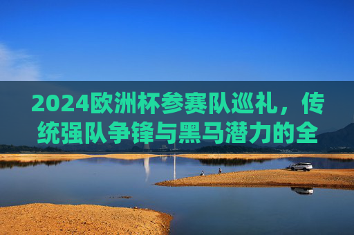 2024欧洲杯参赛队巡礼，传统强队争锋与黑马潜力的全面解析
