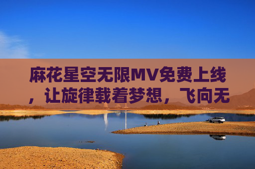 麻花星空无限MV免费上线，让旋律载着梦想，飞向无垠星河