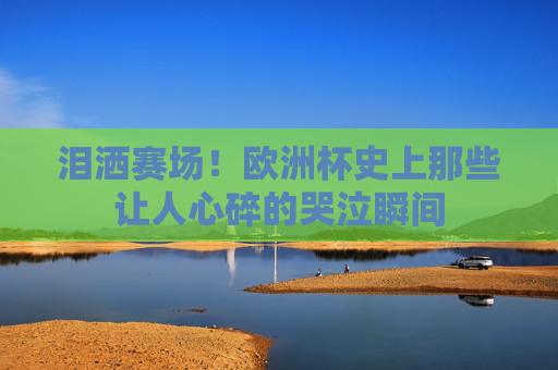 泪洒赛场！欧洲杯史上那些让人心碎的哭泣瞬间
